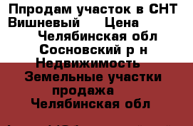 Ппродам участок в СНТ Вишневый.  › Цена ­ 550 000 - Челябинская обл., Сосновский р-н Недвижимость » Земельные участки продажа   . Челябинская обл.